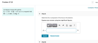 ---
## Problem 27.22 

An electron moves with velocity  
\[
\vec{v} = (7.3 \hat{i} - 6.2 \hat{j}) \times 10^4 \, \text{m/s}
\]
in a magnetic field  
\[
\vec{B} = (-0.86 \hat{i} + 0.62 \hat{j}) \, \text{T}.
\]

### Part A
**Determine the x-component of the force on the electron.**

**Express your answer using two significant figures.**

\[ 
F_x = \quad\quad\quad \text{N}
\]

<div style="display:inline-block; border:1px solid #000; padding:10px;">
  <button>Submit</button>
  <button>Request Answer</button>
</div>

---

