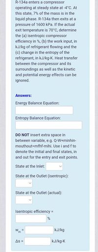 R-134a enters a compressor
operating at steady state at -4°C. At
this state, 7% of the mass is in the
liquid phase. R-134a then exits at a
pressure of 1600 kPa. If the actual
exit temperature is 70°C, determine
the (a) isentropic compressor
efficiency in %, (b) the work input, in
kJ/kg of refrigerant flowing and the
(c) change in the entropy of the
refrigerant, in kJ/kg-K. Heat transfer
between the compressor and its
surroundings as well as the kinetic
and potential energy effects can be
ignored.
Answers:
Energy Balance Equation:
Entropy Balance Equation:
DO NOT insert extra space in
between variable, e.g. Q-W+minhin-
mouthout=mfhf-mihi. Use i and f to
denote the initial and final states, in
and out for the entry and exit points.
State at the Inlet:
State at the Outlet (isentropic):
State at the Outlet (actual):
Isentropic efficiency =
Win
kJ/kg
%3D
As =
kJ/kg-K

