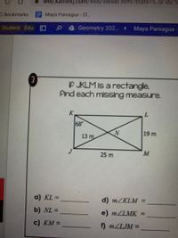 web.kamihq.com/web/viewer.html?state=D%7B ids
C Bookmarks
Maya Paniagua- Cl..
Student Edu O
Geometry 202.
Maya Paniagua
3.
IF JKLM is a rectangle,
Find each missing measure.
K
7.
68°
N
19 m
13 m
25 m
M
a) KL =
d) MZKLM =
b) NL =
%3D
e) MZLMK =
c) KM =
f) MZLJM =
%3D
