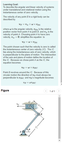 Learning Goal:
To describe the angular and linear velocity of systems
under translational and rotational motion using the
instantaneous center of zero velocity.
The velocity of any point B in a rigid body can be
described by
VB = VA +w X rBA
where w is the angular velocity, rBA is the relative
position vector from point A to point B, and vĄ is the
velocity of point A. Choosing point A to have zero
velocity, VA = 0, simplifies the equation to
VB = w X FBA
The point chosen such that the velocity is zero is called
the instantaneous center of zero velocity (IC). The IC
lies along the instantaneous axis of zero velocity, which
is perpendicular to the plane of motion. The intersection
of the axis and plane of motion define the location of
the IC. Because we chose point A as the IC, the
equation becomes
VB = wX FBIC
Point B revolves around the IC. Because of this
circular motion the direction of vg must always be
perpendicular to 1BIC and vg's magnitude becomes
VB = WTBIC
Figure
1 of 1
VC
