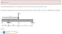 X Incorrect
Give the following problem a try. If you get stuck, here is one way to work it: Essential Solution Video.
Determine the magnitude of the vertical reaction force at D. Assume a = 4.9 ft, b = 9.8 ft, c = 19.6 ft, w = 1060 Ib/ft, and P = 3000 Ib.
P
A
В
C
D
a
b
Answer:
D= i
3447.75
Ib
