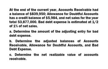 At the end of the current year, Accounts Receivable had
a balance of $839,950; Allowance for Doubtful Accounts
has a credit balance of $5,984, and net sales for the year
total 53,877,000. Bad debt expense is estimated at 1/2
of 1% of net sales.
a. Determine the amount of the adjusting entry for bad
debt expense.
b. Determine the adjusted balances of Accounts
Receivable, Allowance for Doubtful Accounts, and Bad
Debt Expense.
c. Determine the net realizable value of accounts
receivable.