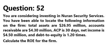 Question: 52
You are considering investing in Nuran Security Services.
You have been able to locate the following information
on the firm: total assets are $26.95 million, accounts
receivable are $4.30 million, ACP is 30 days, net income is
$4.50 million, and debt-to-equity is 1.20 times.
Calculate the ROE for the firm.