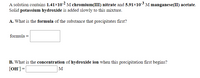 A solution contains 1.41×102 M chromium(III) nitrate and 5.91×103 M manganese(II) acetate.
Solid potassium hydroxide is added slowly to this mixture.
A. What is the formula of the substance that precipitates first?
formula =
B. What is the concentration of hydroxide ion when this precipitation first begins?
[OH] =
M
