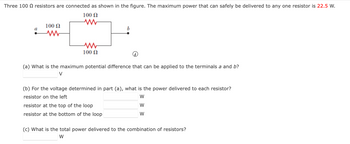 Three 100 resistors are connected as shown in the figure. The maximum power that can safely be delivered to any one resistor is 22.5 W.
100 Ω
a
100 Ω
M
ww
100 Ω
b
(a) What is the maximum potential difference that can be applied to the terminals a and b?
V
(b) For the voltage determined in part (a), what is the power delivered to each resistor?
resistor on the left
W
W
W
resistor at the top of the loop
resistor at the bottom of the loop
(c) What is the total power delivered to the combination of resistors?
W