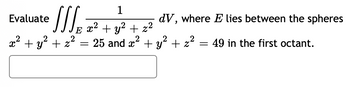 **Problem Statement:**

Evaluate the triple integral 

\[
\iiint\limits_{E} \frac{1}{x^2 + y^2 + z^2}\, dV
\]

where \( E \) lies between the spheres \( x^2 + y^2 + z^2 = 25 \) and \( x^2 + y^2 + z^2 = 49 \) in the first octant.

**Explanation:**

This problem requires evaluating a triple integral over a region \( E \) that is confined between two concentric spheres. The inner sphere has a radius of \(\sqrt{25} = 5\) and the outer sphere has a radius of \(\sqrt{49} = 7\). The region of integration is restricted to the first octant, meaning that \( x, y, \) and \( z \) are all non-negative.

The expression within the integral, \( \frac{1}{x^2 + y^2 + z^2} \), is a function of the distance to the origin, indicating that spherical coordinates might be useful for simplification.

**Approach:**

1. **Convert to Spherical Coordinates:**
   - In spherical coordinates, \( x = \rho \sin \phi \cos \theta \), \( y = \rho \sin \phi \sin \theta \), \( z = \rho \cos \phi \).
   - The differential volume element is \( dV = \rho^2 \sin \phi \, d\rho \, d\phi \, d\theta \).

2. **Set up the Integral Bounds:**
   - Radius (\( \rho \)) ranges from 5 to 7.
   - Angle (\( \phi \)) ranges from 0 to \(\frac{\pi}{2}\) due to the first octant restriction.
   - Angle (\( \theta \)) ranges from 0 to \(\frac{\pi}{2}\).

3. **Evaluate the Integral:**
   - Substitute into the integral and evaluate over the specified bounds.