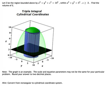 Let E be the region bounded above by x² + y² + z² = 10², within x² + y² = 5². z ≥ 2. Find the
volume of E.
N
10-
8-
4-
2-
-10
Triple Integral
Cylindrical Coordinates
0
5
10
-5 -10
Note: The graph is an example. The scale and equation parameters may not be the same for your particular
problem. Round your answer to two decimal places.
Hint: Convert from rectangular to cylindrical coordinate system.