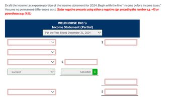 Draft the income tax expense portion of the income statement for 2024. Begin with the line "Income before income taxes."
Assume no permanent differences exist. (Enter negative amounts using either a negative sign preceding the number e.g. -45 or
parentheses e.g. (45).)
Current
WILDHORSE INC.'s
Income Statement (Partial)
For the Year Ended December 31, 2024
+A
+A
1665000
i
+A
$