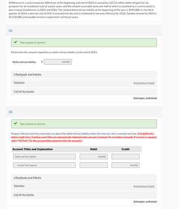 Wildhorse Inc.'s only temporary difference at the beginning and end of 2024 is caused by a $3.33 million deferred gain for tax
purposes for an installment sale of a plant asset, and the related receivable (only one-half of which is classified as a current asset) is
due in equal installments in 2025 and 2026. The related deferred tax liability at the beginning of the year is $999,000. In the third
quarter of 2024, a new tax rate of 20% is enacted into law and is scheduled to become effective for 2026. Taxable income for 2024 is
$5,550,000, and taxable income is expected in all future years.
(a)
(b)
Your answer is correct.
Determine the amount reported as a deferred tax liability at the end of 2024.
Deferred tax liability
eTextbook and Media
Solution
List of Accounts
Your answer is correct.
832500
Assistance Used
Attempts: unlimited
Prepare the journal entry necessary to adjust the deferred tax liability when the new tax rate is enacted into law. (List debit entry
before credit entry. Credit account titles are automatically indented when amount is entered. Do not indent manually. If no entry is required,
select "No Entry" for the account titles and enter O for the amounts.)
Account Titles and Explanation
Deferred Tax Liability
Debit
166500
Credit
Income Tax Expense
eTextbook and Media
Solution
List of Accounts
166500
Assistance Used
Attempts: unlimited