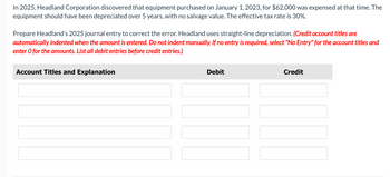 In 2025, Headland Corporation discovered that equipment purchased on January 1, 2023, for $62,000 was expensed at that time. The
equipment should have been depreciated over 5 years, with no salvage value. The effective tax rate is 30%.
Prepare Headland's 2025 journal entry to correct the error. Headland uses straight-line depreciation. (Credit account titles are
automatically indented when the amount is entered. Do not indent manually. If no entry is required, select "No Entry" for the account titles and
enter O for the amounts. List all debit entries before credit entries.)
Account Titles and Explanation
Debit
Credit