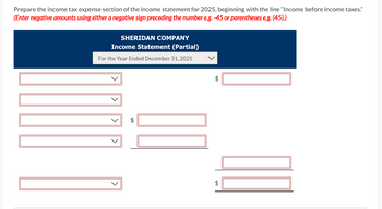 Prepare the income tax expense section of the income statement for 2025, beginning with the line "Income before income taxes."
(Enter negative amounts using either a negative sign preceding the number e.g. -45 or parentheses e.g. (45).)
SHERIDAN COMPANY
Income Statement (Partial)
For the Year Ended December 31, 2025
$