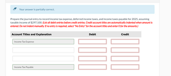 Your answer is partially correct.
Prepare the journal entry to record income tax expense, deferred income taxes, and income taxes payable for 2025, assuming
taxable income of $297,100. (List all debit entries before credit entries. Credit account titles are automatically indented when amount is
entered. Do not indent manually. If no entry is required, select "No Entry" for the account titles and enter O for the amounts.)
Account Titles and Explanation
Income Tax Expense
Income Tax Payable
Debit
Credit