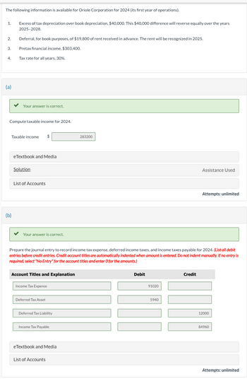 The following information is available for Oriole Corporation for 2024 (its first year of operations).
1.
Excess of tax depreciation over book depreciation, $40,000. This $40,000 difference will reverse equally over the years
2025-2028.
2.
Deferral, for book purposes, of $19,800 of rent received in advance. The rent will be recognized in 2025.
3.
Pretax financial income, $303,400.
4.
Tax rate for all years, 30%.
(a)
Your answer is correct.
Compute taxable income for 2024.
(b)
Taxable income $
eTextbook and Media
Solution
List of Accounts
Your answer is correct.
283200
Assistance Used
Attempts: unlimited
Prepare the journal entry to record income tax expense, deferred income taxes, and income taxes payable for 2024. (List all debit
entries before credit entries. Credit account titles are automatically indented when amount is entered. Do not indent manually. If no entry is
required, select "No Entry" for the account titles and enter O for the amounts.)
Account Titles and Explanation
Income Tax Expense
Deferred Tax Asset
Deferred Tax Liability
Income Tax Payable
eTextbook and Media
List of Accounts
Debit
91020
5940
Credit
12000
84960
Attempts: unlimited