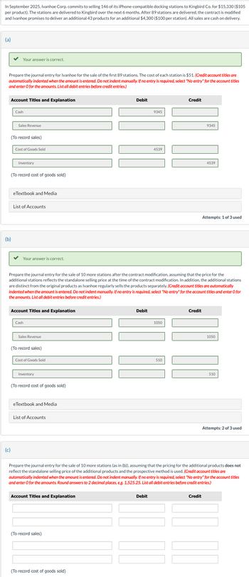 In September 2025, Ivanhoe Corp. commits to selling 146 of its iPhone-compatible docking stations to Kingbird Co. for $15,330 ($105
per product). The stations are delivered to Kingbird over the next 6 months. After 89 stations are delivered, the contract is modified
and Ivanhoe promises to deliver an additional 43 products for an additional $4,300 ($100 per station). All sales are cash on delivery.
(a)
Your answer is correct.
Prepare the journal entry for Ivanhoe for the sale of the first 89 stations. The cost of each station is $51. (Credit account titles are
automatically indented when the amount is entered. Do not indent manually. If no entry is required, select "No entry" for the account titles
and enter O for the amounts. List all debit entries before credit entries.)
Account Titles and Explanation
Cash
Debit
9345
Credit
(b)
Sales Revenue
(To record sales)
Cost of Goods Sold
Inventory
(To record cost of goods sold)
eTextbook and Media
List of Accounts
Your answer is correct.
4539
9345
4539
Attempts: 1 of 3 used
Prepare the journal entry for the sale of 10 more stations after the contract modification, assuming that the price for the
additional stations reflects the standalone selling price at the time of the contract modification. In addition, the additional stations
are distinct from the original products as Ivanhoe regularly sells the products separately. (Credit account titles are automatically
indented when the amount is entered. Do not indent manually. If no entry is required, select "No entry" for the account titles and enter O for
the amounts. List all debit entries before credit entries.)
Account Titles and Explanation
Cash
Debit
Credit
1050
(c)
Sales Revenue
(To record sales)
Cost of Goods Sold
Inventory
(To record cost of goods sold)
eTextbook and Media
List of Accounts
510
1050
510
Attempts: 2 of 3 used
Prepare the journal entry for the sale of 10 more stations (as in (b)), assuming that the pricing for the additional products does not
reflect the standalone selling price of the additional products and the prospective method is used. (Credit account titles are
automatically indented when the amount is entered. Do not indent manually. If no entry is required, select "No entry" for the account titles
and enter O for the amounts. Round answers to 2 decimal places, e.g. 1,525.25. List all debit entries before credit entries.)
Account Titles and Explanation
(To record sales)
(To record cost of goods sold)
Debit
Credit