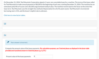 On December 31, 2024, Teal Mountain Corporation signed a 5-year, non-cancelable lease for a machine. The terms of the lease called
for Teal Mountain to make annual payments of $8,200 at the beginning of each year, starting December 31, 2024. The machine has an
estimated useful life of 6 years and a $5,500 unguaranteed residual value. The machine reverts back to the lessor at the end of the
lease term. Teal Mountain uses the straight-line method of depreciation for all of its plant assets. Teal Mountain's incremental
borrowing rate is 11%, and the lessor's implicit rate is unknown.
Click here to view factor tables.
(a)
(b)
Your answer is incorrect.
Compute the present value of the lease payments. (For calculation purposes, use 5 decimal places as displayed in the factor table
provided and round final answer to O decimal places e.g. 5,275.)
Present value of the lease payments $