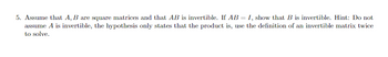 5. Assume that A, B are square matrices and that AB is invertible. If AB = I, show that B is invertible. Hint: Do not
assume A is invertible, the hypothesis only states that the product is, use the definition of an invertible matrix twice
to solve.