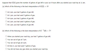 Suppose that G(t) gives the number of gallons of gas left in your car t hours after you started your road trip at 11 am.
(a) Which of the following is the best interpretation of G(2) = 5?
At 2 pm, you had 5 gallons of gas left.
At 1 pm, you had used 5 gallons of gas.
At 4 pm, you had 2 gallons of gas left.
At 2 pm, you had used 5 gallons of gas.
At 1 pm, you had 5 gallons of gas left.
(b) Which of the following is the best interpretation of G'(0) = 7?
O When you started your road trip, you had 7 gallons of gas left.
You ran out of gas at 7 pm.
You ran out of gas at 6 pm.
At time 0, you had used 7 gallons of gas.
O You did not have any gas when you started your road trip.
