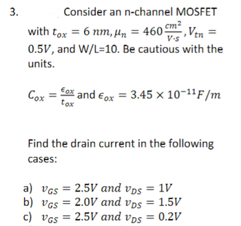 3.
Consider an n-channel MOSFET
Cox =
with tox = 6 nm, µn = 4605
Ven =
0.5V, and W/L=10. Be cautious with the
units.
cm²
V.S
tox
and ox= 3.45 × 10-¹¹F/m
Find the drain current in the following
cases:
a) VGs = 2.5V and vps = 1V
2.0V
b) VGS =
and vps
2.0V and vps = 1.5V
c) VGS = 2.5V and vps = 0.2V