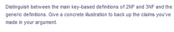 Distinguish between the main key-based definitions of 2NF and 3NF and the
generic definitions. Give a concrete illustration to back up the claims you've
made in your argument.