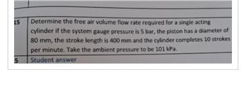 15
5
Determine the free air volume flow rate required for a single acting
cylinder if the system gauge pressure is 5 bar, the piston has a diameter of
80 mm, the stroke length is 400 mm and the cylinder completes 10 strokes
per minute. Take the ambient pressure to be 101 kPa.
Student answer