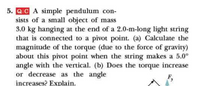 5. QC A simple pendulum con-
sists of a small object of mass
3.0 kg hanging at the end of a 2.0-m-long light string
that is connected to a pivot point. (a) Calculate the
magnitude of the torque (due to the force of gravity)
about this pivot point when the string makes a 5.0°
angle with the vertical. (b) Does the torque increase
or decrease as the angle
F,
increases? Explain.
