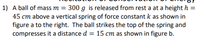 **Recitation of Conservation of Energy**

1) A ball of mass \( m = 300 \, \text{g} \) is released from rest at a height \( h = 45 \, \text{cm} \) above a vertical spring of force constant \( k \) as shown in figure a to the right. The ball strikes the top of the spring and compresses it a distance \( d = 15 \, \text{cm} \) as shown in figure b.