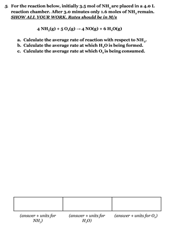 5. For the reaction below, initially 3.5 mol of NH¸ are placed in a 4.0 L
reaction chamber. After 3.0 minutes only 1.6 moles of NH, remain.
SHOW ALL YOUR WORK. Rates should be in M/s
4 NH₂(g) + 5 O₂(g) → 4 NO(g) + 6 H₂0(g)
a. Calculate the average rate of reaction with respect to NH..
b. Calculate the average rate at which H₂O is being formed.
c. Calculate the average rate at which O, is being consumed.
(answer + units for
NH₂)
(answer + units for (answer + units for 0,₂)
H₂O)