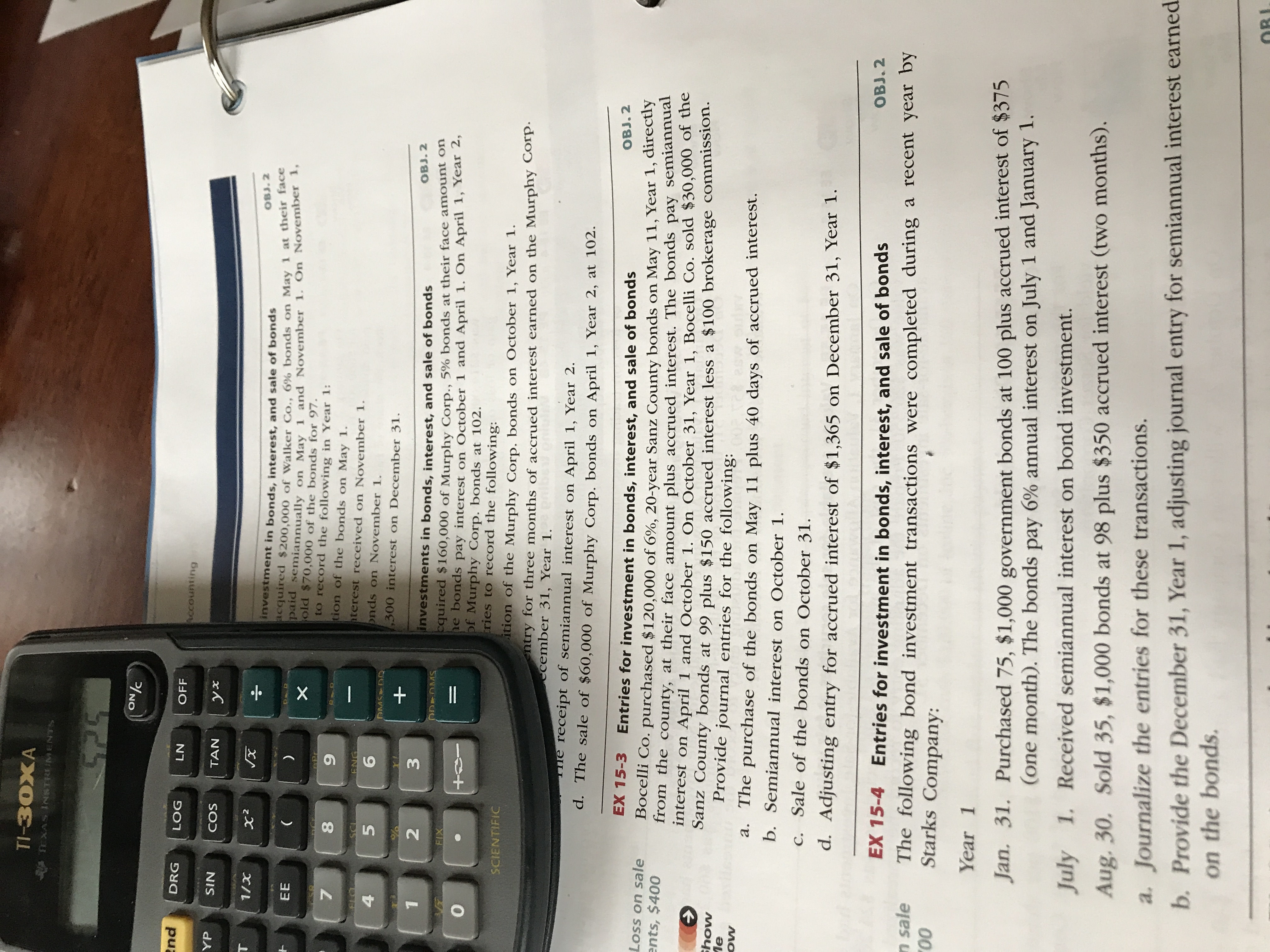 TI-30XA
TEXAS INSTRUMENTS
425
ON/C
end
DRG
LOG
LN
OFF
Accounting
YP
SIN
COS
TAN
T
OBJ. 2
investment in bonds, interest, and sale of bonds
equired $200,000 of walker Co.., 6% bonds on May 1 at their face
Pnd Semiannually on May 1 and November 1. On November 1,
EE
old $70,000 of the bonds for 97.
to record the following in Year 1:
tion of the bonds on May 1.
8.
hterest received on November 1.
onds on November 1.
SCL
ENG
4
,300 interest on December 31.
3
OBJ. 2
investments in bonds, interest, and sale of bonds
quired $160,000 of Murphy Corp., 5% bonds at their face amount on
pe bonds pay interest on October 1 and April 1. On April 1, Year 2,
of Murphy Corp. bonds at 102.
tries to record the following:
ODEOMS
FIX
SCIENTIFIC
ition of the Murphy Corp, bonds on October 1, Year 1.
entry for three months of accrued interest earned on the Murphy Corp.
ecember 31, Year 1.
The receipt of semiannual interest on April 1, Year 2.
d. The sale of $60,000 of Murphy Corp. bonds on April 1, Year 2, at 102.
EX 15-3
Entries for investment in bonds, interest, and sale of bonds
OBJ. 2
Loss on sale
Bocelli Co. purchased $120,000 of 6%, 20-year Sanz County bonds on May 11, Year 1, directiy
from the county, at their face amount plus accrued interest. The bonds pay semiannuar
nterest on April 1 and October 1. On October 31, Year 1, Bocelli Co. sold $30,000 of the
Sanz County bonds at 99 plus $150 accrued interest less a $100 brokerage commission.
Provide journal entries for the following:
ents, $400
Show
Пе
a. The purchase of the bonds on May 11 plus 40 days of accrued interest.
b. Semiannual interest on October 1.
C. Sale of the bonds on October 31.
d. Adjusting entry for accrued interest of $1,365 on December 31, Year 1.
OBJ. 2
EX 15-4
Entries for investment in bonds, interest, and sale of bonds
n sale
00
The following bond investment transactions were completed during a recent year by
Starks Company:
Year 1
Jan. 31. Purchased 75, $1,000 government bonds at 100 plus accrued interest of $375
(one month). The bonds pay 6% annual interest on July 1 and January 1.
July 1. Received semiannual interest on bond investment.
Aug. 30. Sold 35, $1,000 bonds at 98 plus $350 accrued interest (two months).
a. Journalize the entries for these transactions.
b. Provide the December 31, Year 1, adjusting journal entry for semiannual interest earned.
on the bonds.
OBI
