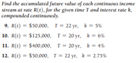 Find the accumulated future value of each continuous income
stream at rate R(t), for the given time T and interest rate k,
compounded continuously.
9. R(t) = $50,000, T= 22 yr, k = 5%
10. R(t) = $125,000, T = 20 yr, k = 6%
%3D
11. R(t) = $400,000, T= 20 yr, k = 4%
12. R(t) = $50,000, T= 22 yr, k = 2.75%
