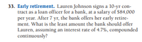 33. Early retirement. Lauren Johnson signs a 10-yr con-
tract as a loan officer for a bank, at a salary of $84,000
per year. After 7 yr, the bank offers her early retire-
ment. What is the least amount the bank should offer
Lauren, assuming an interest rate of 4.7%, compounded
continuously?
