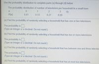 Use the probability distribution to complete parts (a) through (d) below.
The probability distribution of number of televisions per household in a small town
1.
3.
0.59
P(x)
0.01
0.13
0.27
(a) Find the probability of randomly selecting a household that has one or two televisions.
The probability is
(Type an integer or a decimal. Do not round.)
(b) Find the probability of randomly selecting a household that has two or more televisions.
The probability is
(Type an integer or a decimal. Do not round.)
(c) Find the probability of randomly selecting a household that has between one and three televisic
The probability is
(Type an integer or a decimal. Do not round.)
(d) Find the probability of randomly selecting a household that has at most two televisions.
