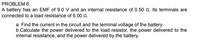 PROBLEM 6:
A battery has an EMF of 9.0 V and an internal resistance of 0.50 N. Its terminals are
connected to a load resistance of 6.00 N.
a. Find the current in the circuit and the terminal voltage of the battery.
b.Calculate the power delivered to the load resistor, the power delivered to the
internal resistance, and the power delivered by the battery.
