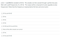 æ (t) = cos(50rt)is sampled at 40 Hz. The samples are then passed through a perfect low pass
filter with cutoff frequencies of + 40 Hz. The output will be composed of cosine signal(s) at what
frequencies? [Note that the frequency is represented at Hz here and not at rad/s)
O 25 Hz and 40 HZ
O 50 Hz
O 40 Hz
O 15 Hz
O 15 HZ and 25 Hz and 40 Hz
O None of the other answers are correct
O 25 Hz
O 15 Hz and 25 HZ

