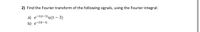 2) Find the Fourier transform of the following signals, using the Fourier integral:
a) e-2(t-3)u(t – 3)
b) e-2lt-1|
