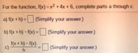 For the function, f(x) = x2 +4x + 6, complete parts a through c.
a) f(x +h) = (Simplify your answer.)
b) f(x +h)-f(x)=| (Simplify your answer.)
%3D
f(x + h) – f(x)
c)
=(Simplify your answer.)
