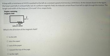 ### Understanding Magnetic Fields and Induced Current in a Loop

A loop with a resistance of 4.0 Ω is pushed to the left at a constant speed of 2.0 m/s by a 24 N force. At the instant shown in the figure, the loop is partially in and partially out of a uniform magnetic field. An induced current flows from left to right through the resistor. The length and width of the loop are 2.0 m and 1.0 m, respectively.

#### Diagram Explanation:
- The diagram shows a rectangular loop with one side inside a shaded region indicating the presence of a magnetic field.
- The left side of the loop is within this region.
- A force (F) is applied to push the loop leftward.
- An induced current is described as flowing from left to right through a resistor symbol within the loop.

#### Question:
What is the direction of the magnetic field?

**Choices:**
- o to the left
- o into the paper
- o out of the paper
- o toward the top of the page
- o to the right

Students are encouraged to use the right-hand rule and Lenz's Law to determine the direction of the magnetic field based on the movement of the loop and the direction of the induced current.
