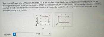 A rectangular loop of wire with sides 0.221 and 0.444 m lies in a plane perpendicular to a constant magnetic field (see part a of the
drawing). The magnetic field has a magnitude of 0.770 T and is directed parallel to the normal of the loop's surface. In a time of 0.136 s,
one-half of the loop is then folded back onto the other half, as indicated in part b of the drawing. Determine the magnitude of the
average emf induced in the loop.
Number
i
X
X
X
X
Units
X
X
(az)
X
X
X
X
X
X
X
X
<
X
X
X
X
X
X
X
(b)
X
X
X
X
X
X