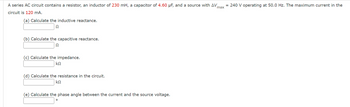 A series AC circuit contains a resistor, an inductor of 230 mH, a capacitor of 4.60 μF, and a source with ΔV_max = 240 V operating at 50.0 Hz. The maximum current in the circuit is 120 mA.

(a) Calculate the inductive reactance.  
[______] Ω

(b) Calculate the capacitive reactance.  
[______] Ω

(c) Calculate the impedance.  
[______] kΩ

(d) Calculate the resistance in the circuit.  
[______] kΩ

(e) Calculate the phase angle between the current and the source voltage.  
[______] °