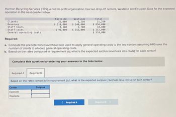 Harmon Recycling Services (HRS), a not-for-profit organization, has two drop-off centers, Westside and Eastside. Data for the expected
operation in the next quarter follow.
Clients
Revenues
Staff hours
Eastside
25,000
$ 510,000
8,100
Staff costs
$ 99,000
Westside
6,250
$ 340,000
2,700
$ 153,000
General operating costs
Total
31,250
$ 850,000
10,800
$ 252,000
$ 510,000
Required:
a. Compute the predetermined overhead rate used to apply general operating costs to the two centers assuming HRS uses the
number of clients to allocate general operating costs.
b. Based on the rates computed in requirement (a), what is the expected surplus (revenues less costs) for each center?
Complete this question by entering your answers in the tabs below.
Required A
Required B
Based on the rates computed in requirement (a), what is the expected surplus (revenues less costs) for each center?
Center
Surplus
Eastside
Westside
< Required A
Required B >