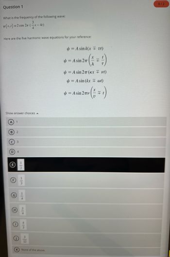 Question 1
What is the frequency of the following wave:
w(x,1)=2 cos 2n (x-4
Here are the five harmonic wave equations for your reference:
Show answer choices A
A) 1
B
C 3
H
0
12
(K) None of the above.
= A sink(x = vt)
(+4)
A sin 27 (KX = vt)
wt)
= A sin(kx
( = = ₁ )
= Asin 27
= A sin 2πTV
0/2