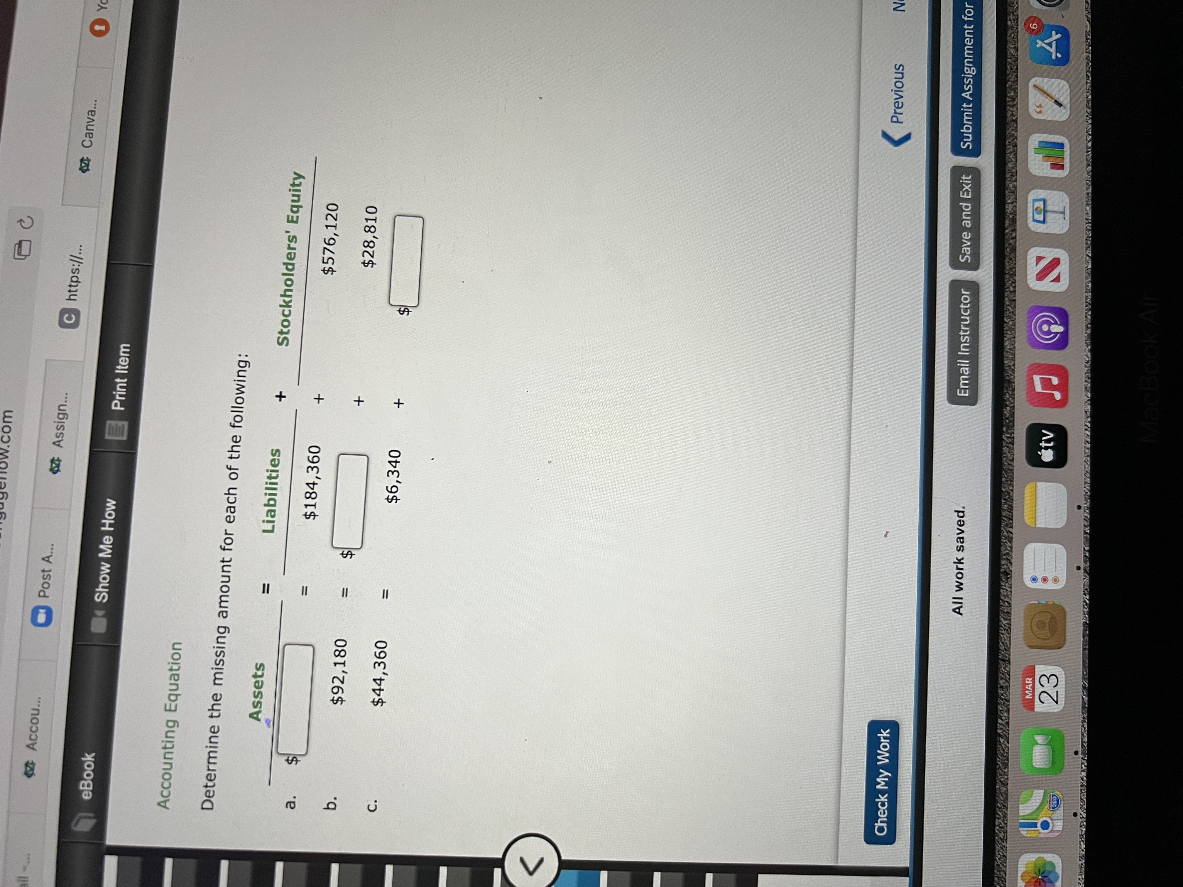 %24
%24
II
II
%24
.com
Acco...
Post A...
Assign...
C https://..
Canva...
PA O
eBook
Show Me How
Print Item
Accounting Equation
Determine the missing amount for each of the following:
Assets
Liabilities
Stockholders' Equity
%D
a.
$184,360
$576,120
+
b.
$92,180
$28,810
C.
$44,360
$6,340
%3D
<>
(Previous
Check My Work
Save and Exit
Submit Assignment for
Email Instructor
All work saved.
9
39
tv
MAR
23
028
MacBook Air
