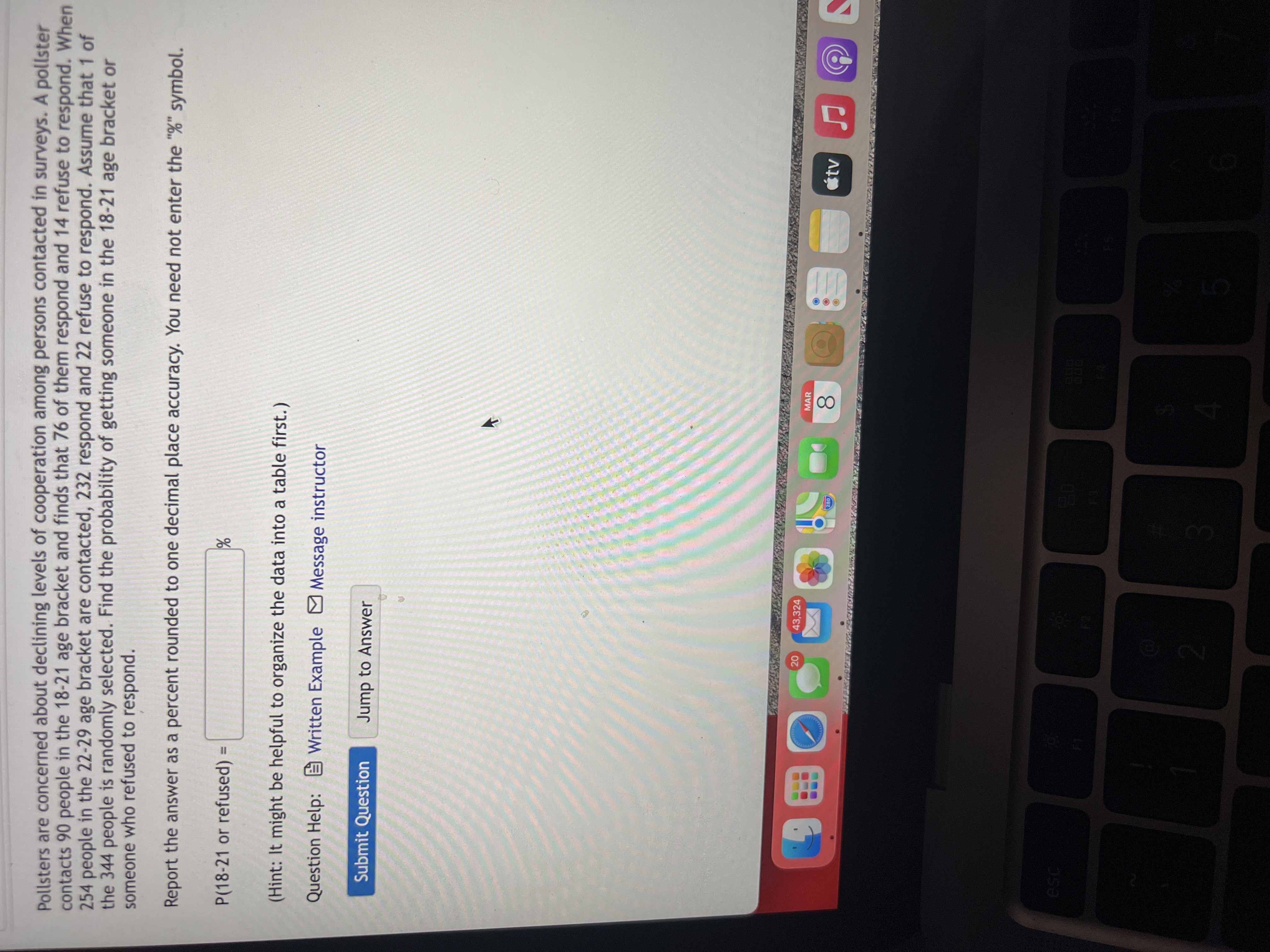 20
Pollsters are concerned about declining levels of cooperation among persons contacted in surveys. A pollster
contacts 90 people in the 18-21 age bracket and finds that 76 of them respond and 14 refuse to respond. When
254 people in the 22-29 age bracket are contacted, 232 respond and 22 refuse to respond. Assume that 1 of
the 344 people is randomly selected. Find the probability of getting someone in the 18-21 age bracket or
someone who refused to respond.
Report the answer as a percent rounded to one decimal place accuracy. You need not enter the "%" symbol.
P(18-21 or refused) =
%3D
(Hint: It might be helpful to organize the data into a table first.)
Question Help: E Written Example Message instructor
Submit Question
Jump to Answer
43,324
MAR
étv
280
8.
esc
