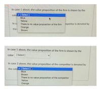 In case 1 above, the value proposition of the firm is shown by the
colo [Select ]
Blue
Yellow
In ca
There is no value proposition of the firm mpetitor is denoted by
Orange
the
Brown
In case 1 above, the value proposition of the firm is shown by the
color [Select]
In case 2 above, the value proposition of the competitor is denoted by
the colo [Select ]
Blue
Brown
There is no value proposition of the competitor
Yellow
Orange
