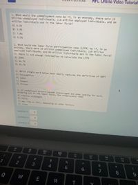HFC Online Video Tutorial
1. What would the unemployment rate be if, in an economy, there were 10
million unemployed individuals, 118 mitlion employed individuals, and 64
million individuals not in the labor force?
A) 5.2%
B) 3.9%
C) 7.8%
D) 5.5%
2. What would the labor force participation rate (LFPR) be if, in an
economy, there were 10 million unemployed individuals, 110 millíon
employed individuals, and 60 million individuals not in the labor force?
A) There is not enough information to calculate the LFPR
B) 200%
C) 64.7%
D) 66.7%
3. Which single word below most nearly captures the definition of GDP?
A) Consumption
B) Labor
C) Output
D) Prices
4. If unemployed workers become discouraged and stop looking for work,
dropping out of the labor force, the unemployment rate:
A) remains unchanged.
B) falls.
C) may rise or fall, depending on other factors.
D) rises.
question 1:
question 2:
question 3:
30
F2
F3
DII
F4
F5
F6
F7
FB
@
23
24
&
4
7
Q
W
E
∞ *
>
< CO
