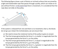 The following figure shows a pair of blocks on inclined surfaces that are joined by
a light and inextensible rope that passes through a pulley, which can rotate on its
axis without friction. In the event that there is movement, it is considered that the
rope does not slide on the pulley.
FTA
FTB
mA
mB
If the system is released from rest and there is no movement, that is, the blocks
do not go up or down the inclined plane, we can ensure that:
a) We need to know the rotational inertia of the pulley to give an answer.
b) That the torque generated by the force FTA is smaller in magnitude than the
torque generated by the force FrB on the pulley.
c) That the torque generated by the force FTA is equal in magnitude to the
torque generated by the force FTB g on the pulley.
d) That the torque generated by the force FTA is greater in magnitude than the
torque generated by the force FTB on the pulley.
