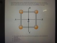 In the following system we have a square bar with 4 jdentical masses at its vertices, how does the
moment of inertia when the system rotates around the AB lAB axis compare to the moment of inertia
when the system rotates around the CD Ico axis (both axes centered as shown in the image):
D
C
a) We occupy the value of the masses and the side of the square bar in order to determine the
relationship.
b) lAB is less than Ico
c) lAB iS greater than lco
d) lABis equal to lco
