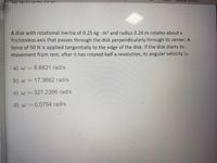 0.711T TIN
A disk with rotational inertia of 0.25 kg m² and radius 0.24 m rotates about a
frictionless axis that passes through the disk perpendicularly through its center. A
force of 50 N is applied tangentially to the edge of the disk. If the disk starts its :
movement from rest, after it has rotated half a revolution, its angular velocity is:
a) w = 8.6831 rad/s
b) w=17.3662 rad/s
c) w = 327.2396 rad/s
d) w =0.0754 rad/s
