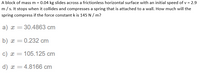 A block of mass m = 0.04 kg slides across a frictionless horizontal surface with an initial speed of v = 2.9
m/s. It stops when it collides and compresses a spring that is attached to a wall. How much will the
spring compress if the force constant k is 145 N/ m?
a) x = 30.4863 cm
b) x =0.232 cm
c) x = 105.125 cm
%3D
d) x =4.8166 cm
