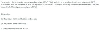 Steam enters the turbine of a vapor power plant at 600 lbf/in.², 700°F and exits as a two-phase liquid-vapor mixture at 100°F.
Condensate exits the condenser at 95°F and is pumped to 600 lbf/in.2 The turbine and pump isentropic efficiencies are 90 and 80%,
respectively. The net power developed is 1 MW.
Determine:
(a)
the percent steam quality at the turbine exit.
(b) the percent thermal efficiency.
(c) the steam mass flow rate, in lb/h.