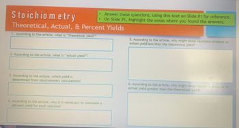 Stoichiometry
Theoretical, Actual, & Percent Yields
1. According to the article, what is "theoretical yield"?
2. According to the article, what is "actual yield"?
3. According to the article, which yield is
determined from stoichiometry calculations?
●
4. According to the article, why is it necessary to calculate a
percent yield for each reaction?
Answer these questions, using this text on Slide #1 for reference.
On Slide #1, highlight the areas where you found the answers.
5. According to the article, why might some reactions produce an
actual yield less than the theoretical yield?
6. According to the article, why might some reactions produce an
actual yield greater than the theoretical yield?